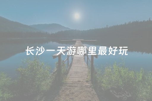 长沙一天游哪里最好玩（长沙一天游哪里最好玩）