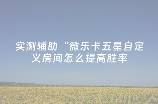 实测辅助“微乐卡五星自定义房间怎么提高胜率（专用辅牌神器免安装）