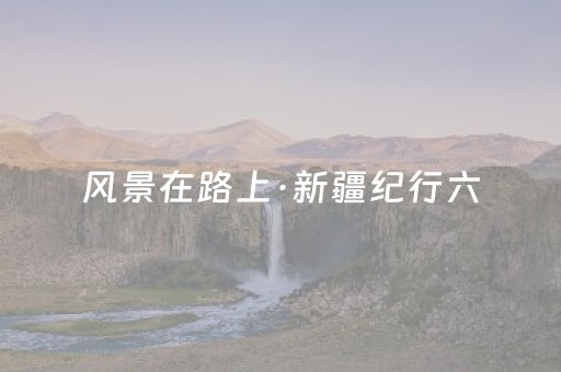 风景在路上·新疆纪行六