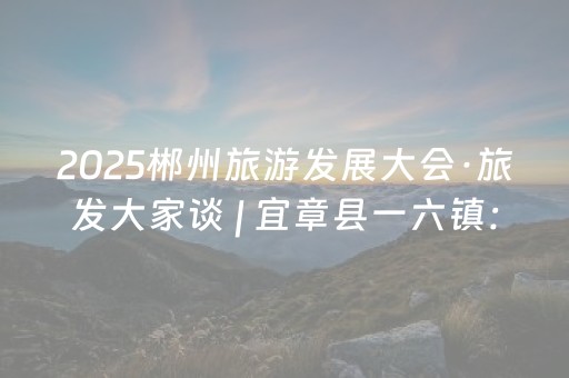 2025郴州旅游发展大会·旅发大家谈 | 宜章县一六镇：借旅发之势 兴发展之实
