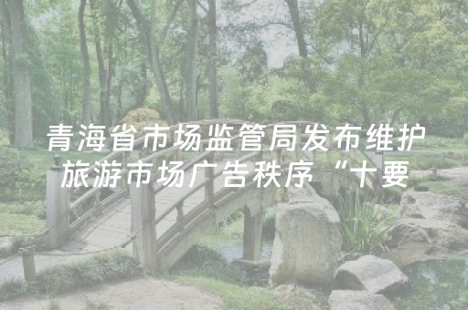 青海省市场监管局发布维护旅游市场广告秩序“十要十不准”通告