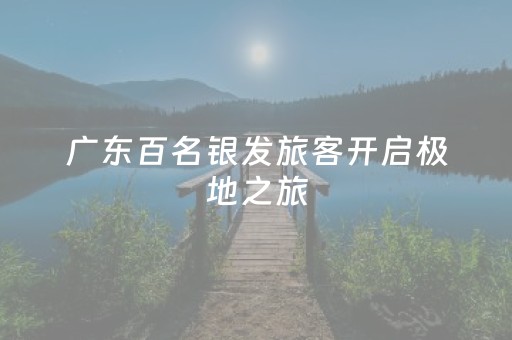 广东百名银发旅客开启极地之旅