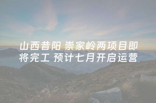 山西昔阳 崇家岭两项目即将完工 预计七月开启运营
