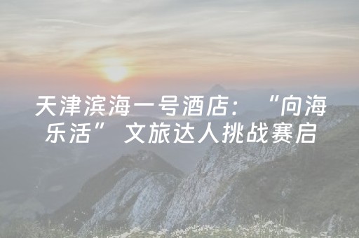 天津滨海一号酒店：“向海乐活” 文旅达人挑战赛启动仪式在此启航