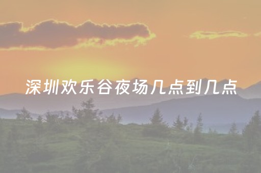 深圳欢乐谷夜场几点到几点（深圳欢乐谷夜场营业时间）