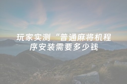 玩家实测“普通麻将机程序安装需要多少钱（专用辅牌神器免安装）