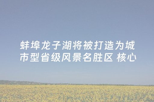 蚌埠龙子湖将被打造为城市型省级风景名胜区 核心景区严格禁止建设