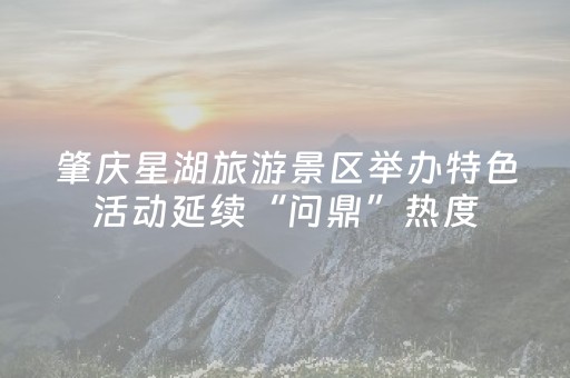 肇庆星湖旅游景区举办特色活动延续“问鼎”热度