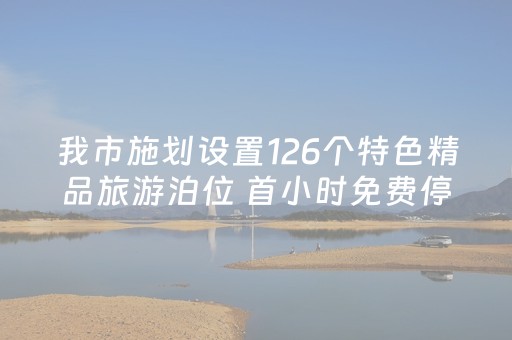 我市施划设置126个特色精品旅游泊位 首小时免费停放