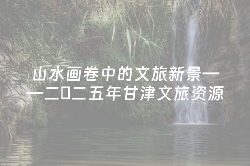 山水画卷中的文旅新景——二〇二五年甘津文旅资源对接活动走进甘南