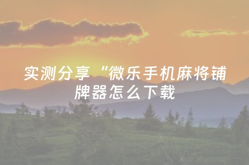 实测分享“微乐手机麻将铺牌器怎么下载（专用辅牌神器免安装）