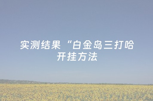 实测结果“白金岛三打哈开挂方法（助赢神器通用版）