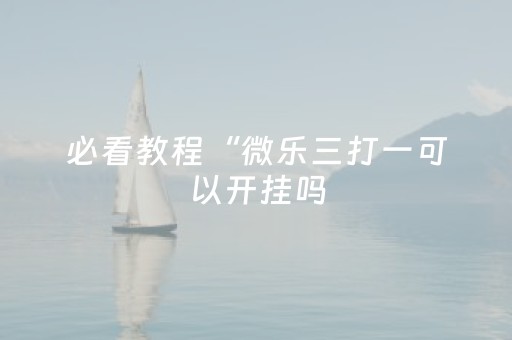 必看教程“微乐三打一可以开挂吗（专用辅牌神器免安装）