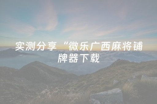 实测分享“微乐广西麻将铺牌器下载（专用辅牌神器免安装）