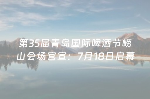 第35届青岛国际啤酒节崂山会场官宣：7月18日启幕 首推"登山+品酒"联动套票