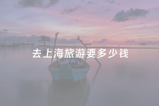 去上海旅游要多少钱（去上海玩一趟大概要花多少钱）