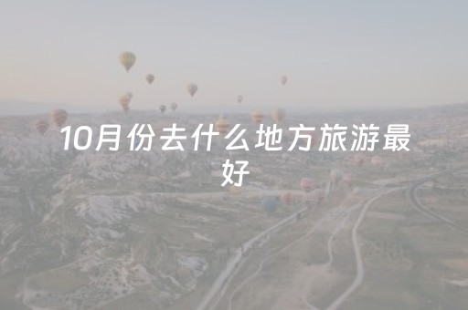 10月份去什么地方旅游最好（10月份去哪里旅游最好）