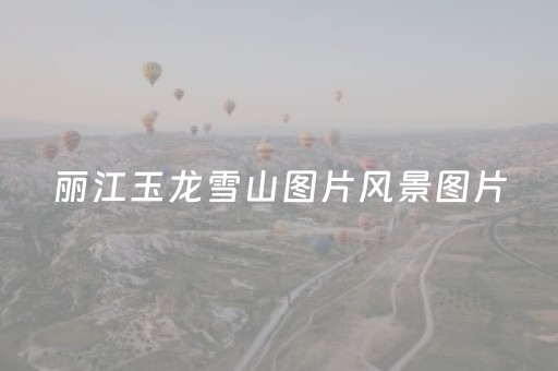 丽江玉龙雪山图片风景图片（丽江玉龙雪山图片风景图片高清）