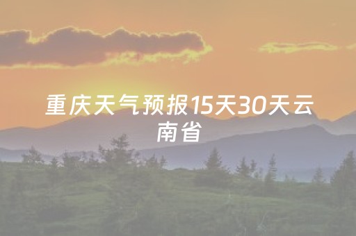 重庆天气预报15天30天云南省（重庆天气预报15天查询30天）