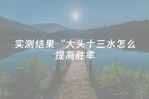 实测结果“大头十三水怎么提高胜率（助赢神器通用版）