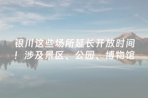 银川这些场所延长开放时间！涉及景区、公园、博物馆