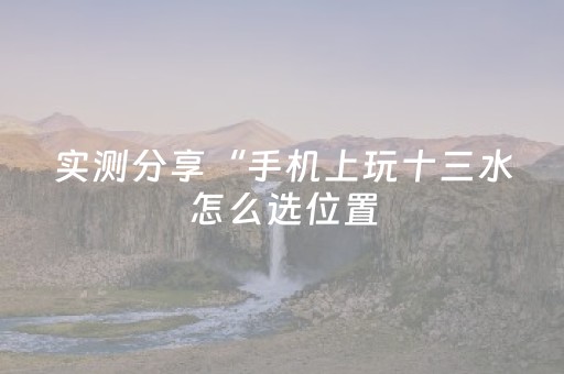 实测分享“手机上玩十三水怎么选位置（专用辅牌神器免安装）