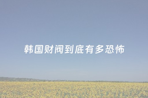 韩国财阀到底有多恐怖（韩国财阀为什么不敢碰中国人）