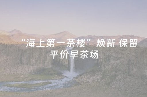 “海上第一茶楼”焕新 保留平价早茶场