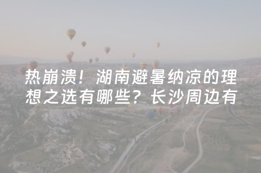热崩溃！湖南避暑纳凉的理想之选有哪些？长沙周边有哪些好去处？