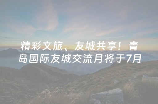 精彩文旅、友城共享！青岛国际友城交流月将于7月18日举办
