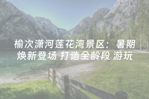 榆次潇河莲花湾景区：暑期焕新登场 打造全龄段 游玩地标