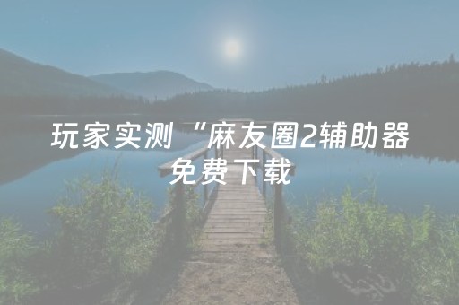 玩家实测“麻友圈2辅助器免费下载（专用辅牌神器免安装）
