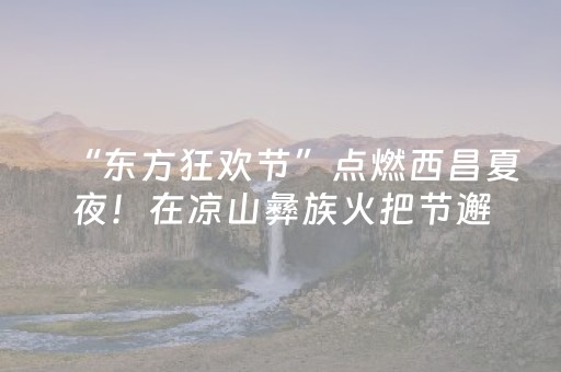 “东方狂欢节”点燃西昌夏夜！在凉山彝族火把节邂逅火热浪漫