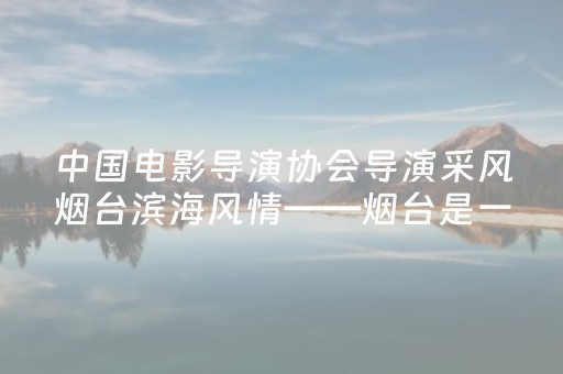中国电影导演协会导演采风烟台滨海风情——烟台是一座宝藏福地