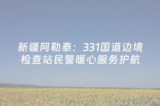 新疆阿勒泰：331国道边境检查站民警暖心服务护航自驾路