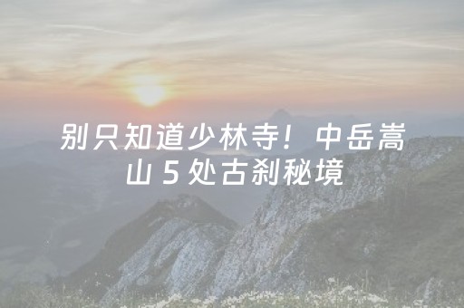 别只知道少林寺！中岳嵩山 5 处古刹秘境，本地人带你探秘