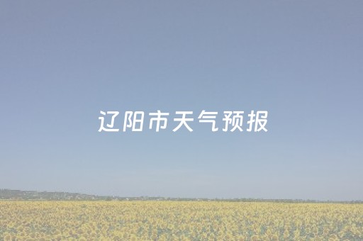 辽阳市天气预报（辽阳市天气预报一周15天）