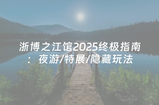 浙博之江馆2025终极指南：夜游/特展/隐藏玩法