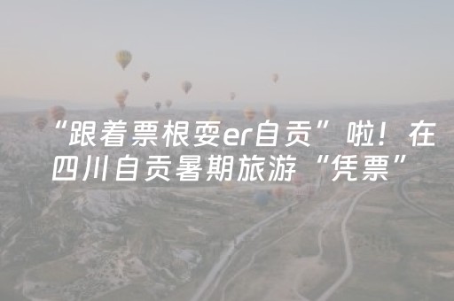 “跟着票根耍er自贡”啦！在四川自贡暑期旅游“凭票”最高享6折优惠哟！