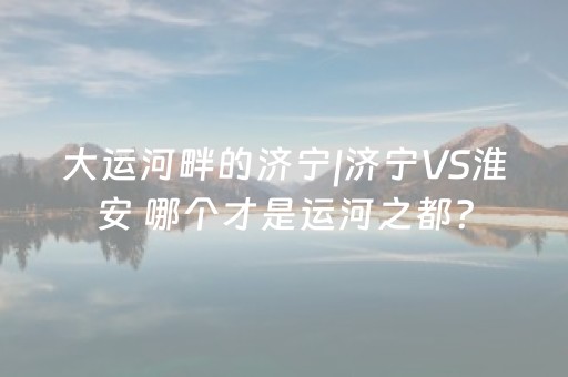 大运河畔的济宁|济宁VS淮安 哪个才是运河之都？