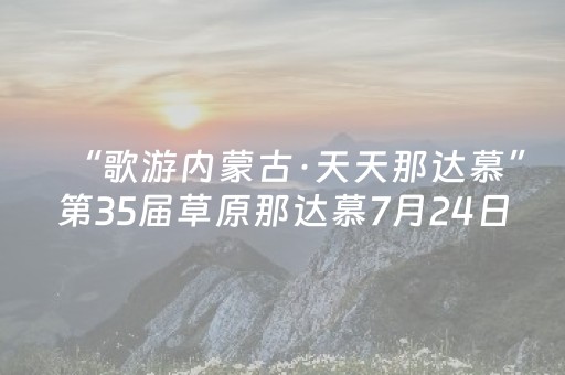 “歌游内蒙古·天天那达慕”第35届草原那达慕7月24日主会场活动安排