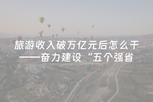 旅游收入破万亿元后怎么干——奋力建设“五个强省”⑤