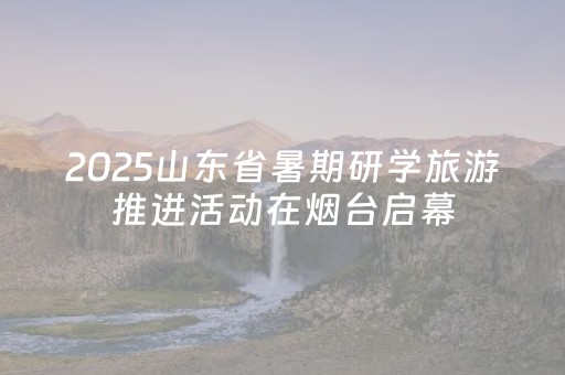 2025山东省暑期研学旅游推进活动在烟台启幕