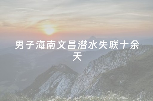 男子海南文昌潜水失联十余天，官方通报：常态化搜救仍在进行