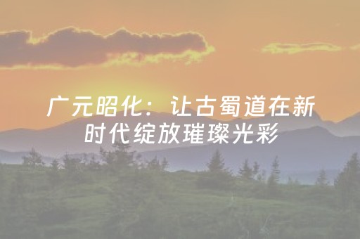 广元昭化：让古蜀道在新时代绽放璀璨光彩