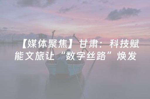 【媒体聚焦】甘肃：科技赋能文旅让“数字丝路”焕发新生