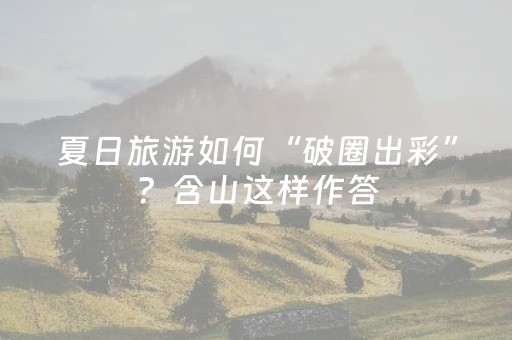 夏日旅游如何“破圈出彩”？含山这样作答