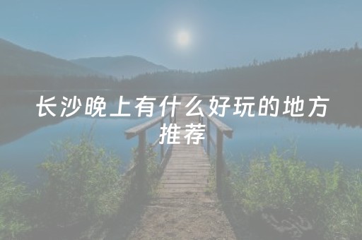 长沙晚上有什么好玩的地方推荐（长沙适合晚上去的景点）