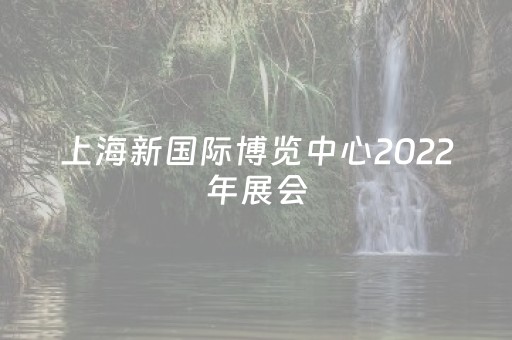 上海新国际博览中心2022年展会（上海新国际博览中心2022年展会在那个区）