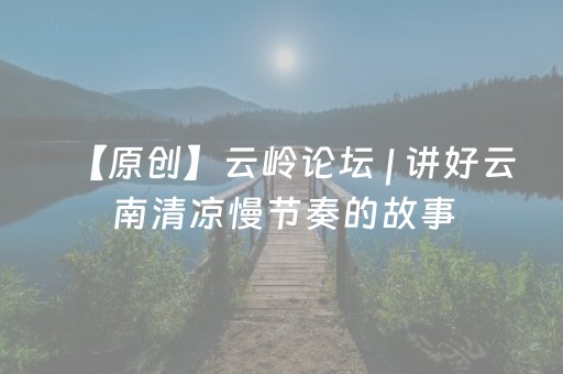 【原创】云岭论坛 | 讲好云南清凉慢节奏的故事